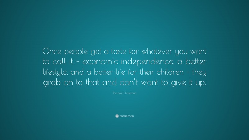 Thomas L. Friedman Quote: “Once people get a taste for whatever you want to call it – economic independence, a better lifestyle, and a better life for their children – they grab on to that and don’t want to give it up.”