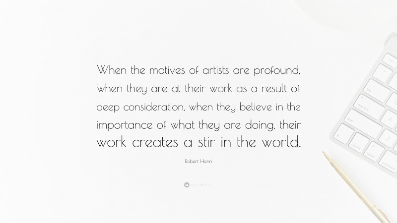 Robert Henri Quote: “When the motives of artists are profound, when they are at their work as a result of deep consideration, when they believe in the importance of what they are doing, their work creates a stir in the world.”