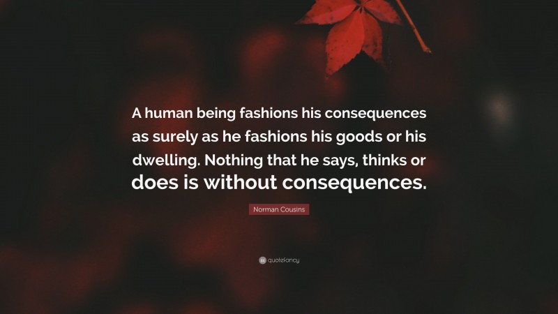 Norman Cousins Quote: “A human being fashions his consequences as surely as he fashions his goods or his dwelling. Nothing that he says, thinks or does is without consequences.”