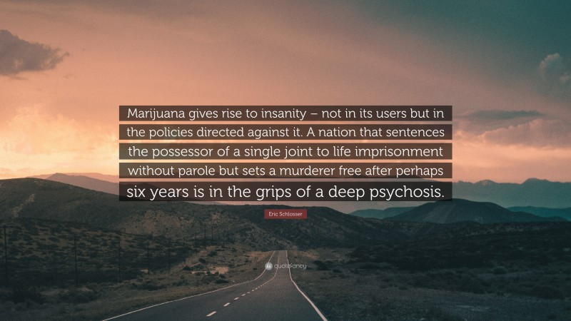Eric Schlosser Quote: “Marijuana gives rise to insanity – not in its users but in the policies directed against it. A nation that sentences the possessor of a single joint to life imprisonment without parole but sets a murderer free after perhaps six years is in the grips of a deep psychosis.”