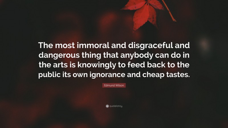 Edmund Wilson Quote: “The most immoral and disgraceful and dangerous thing that anybody can do in the arts is knowingly to feed back to the public its own ignorance and cheap tastes.”