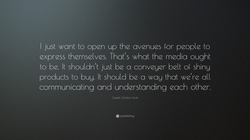 Joseph Gordon-Levitt Quote: “I just want to open up the avenues for people to express themselves. That’s what the media ought to be. It shouldn’t just be a conveyer belt of shiny products to buy. It should be a way that we’re all communicating and understanding each other.”