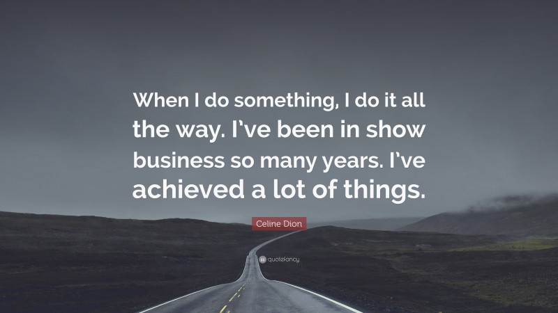 Celine Dion Quote: “When I do something, I do it all the way. I’ve been in show business so many years. I’ve achieved a lot of things.”