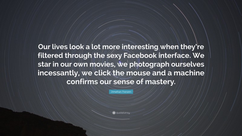 Jonathan Franzen Quote: “Our lives look a lot more interesting when they’re filtered through the sexy Facebook interface. We star in our own movies, we photograph ourselves incessantly, we click the mouse and a machine confirms our sense of mastery.”