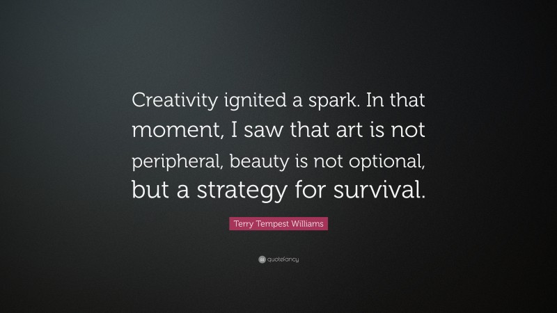 Terry Tempest Williams Quote: “Creativity ignited a spark. In that moment, I saw that art is not peripheral, beauty is not optional, but a strategy for survival.”