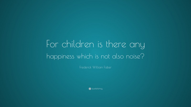 Frederick William Faber Quote: “For children is there any happiness which is not also noise?”
