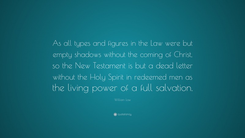 William Law Quote: “As all types and figures in the Law were but empty shadows without the coming of Christ, so the New Testament is but a dead letter without the Holy Spirit in redeemed men as the living power of a full salvation.”