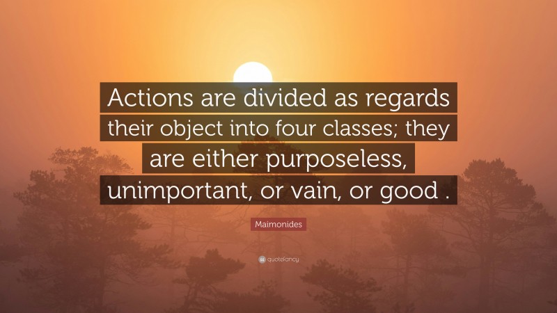 Maimonides Quote: “Actions are divided as regards their object into four classes; they are either purposeless, unimportant, or vain, or good .”