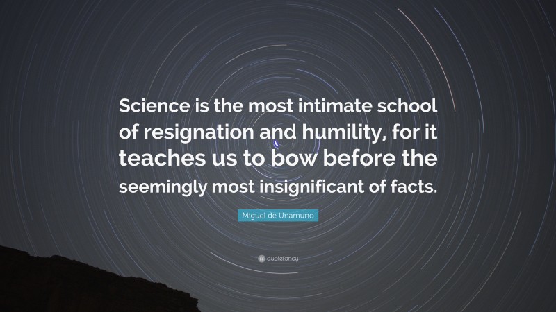 Miguel de Unamuno Quote: “Science is the most intimate school of resignation and humility, for it teaches us to bow before the seemingly most insignificant of facts.”