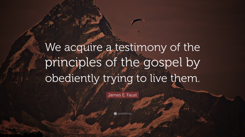 James E. Faust Quote: “We acquire a testimony of the principles of the gospel by obediently trying to live them.”