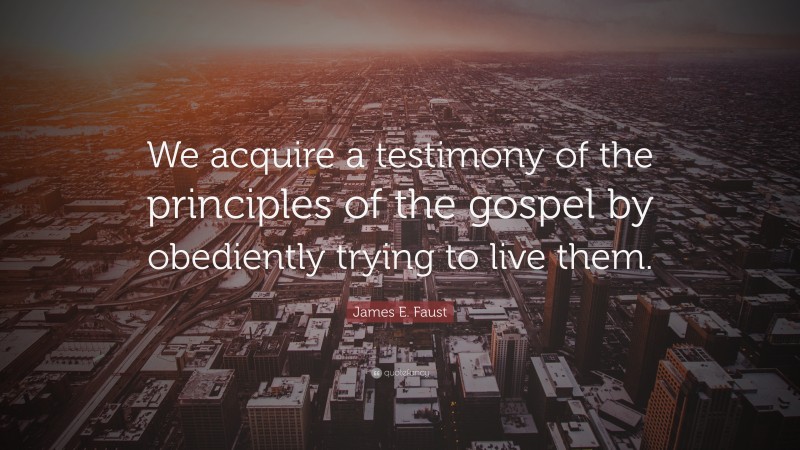 James E. Faust Quote: “We acquire a testimony of the principles of the gospel by obediently trying to live them.”