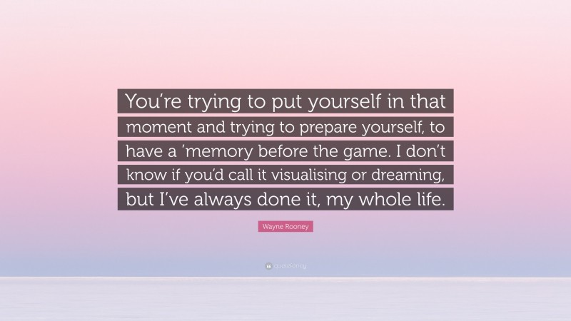 Wayne Rooney Quote: “You’re trying to put yourself in that moment and trying to prepare yourself, to have a ’memory before the game. I don’t know if you’d call it visualising or dreaming, but I’ve always done it, my whole life.”