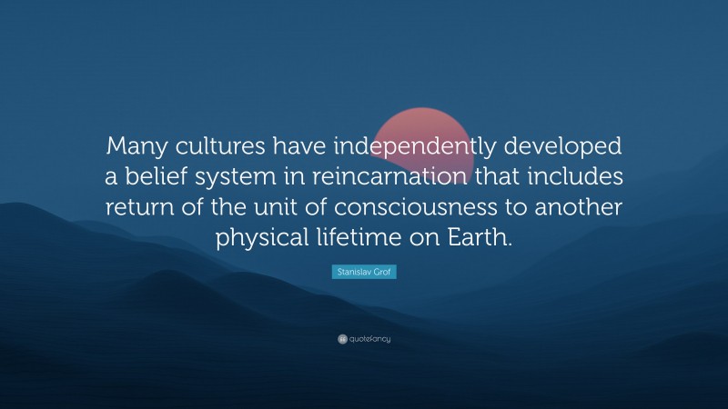 Stanislav Grof Quote: “Many cultures have independently developed a belief system in reincarnation that includes return of the unit of consciousness to another physical lifetime on Earth.”