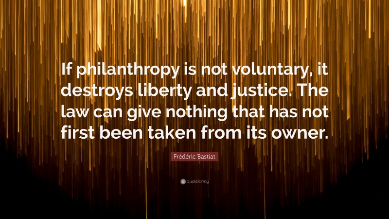Frédéric Bastiat Quote: “If philanthropy is not voluntary, it destroys liberty and justice. The law can give nothing that has not first been taken from its owner.”
