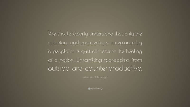 Aleksandr Solzhenitsyn Quote: “We should clearly understand that only the voluntary and conscientious acceptance by a people of its guilt can ensure the healing of a nation. Unremitting reproaches from outside are counterproductive.”