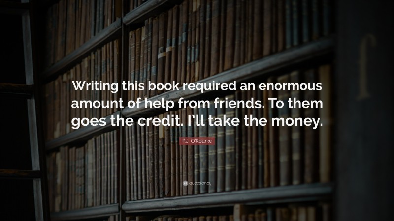 P.J. O'Rourke Quote: “Writing this book required an enormous amount of help from friends. To them goes the credit. I’ll take the money.”