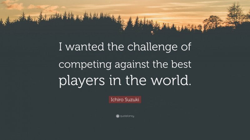 Ichiro Suzuki Quote: “I wanted the challenge of competing against the best players in the world.”