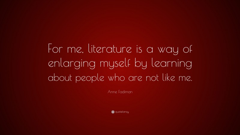 Anne Fadiman Quote: “For me, literature is a way of enlarging myself by learning about people who are not like me.”