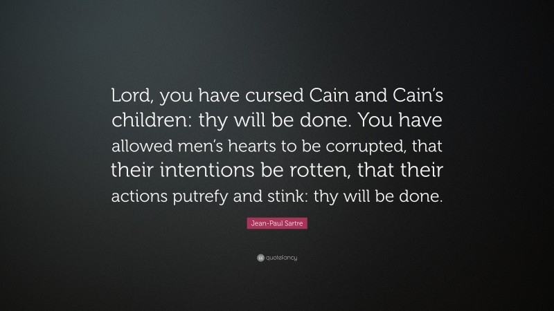 Jean-Paul Sartre Quote: “Lord, you have cursed Cain and Cain’s children: thy will be done. You have allowed men’s hearts to be corrupted, that their intentions be rotten, that their actions putrefy and stink: thy will be done.”