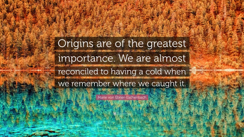 Marie von Ebner-Eschenbach Quote: “Origins are of the greatest importance. We are almost reconciled to having a cold when we remember where we caught it.”