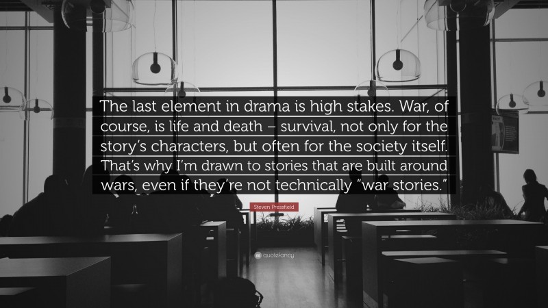 Steven Pressfield Quote: “The last element in drama is high stakes. War, of course, is life and death – survival, not only for the story’s characters, but often for the society itself. That’s why I’m drawn to stories that are built around wars, even if they’re not technically “war stories.””