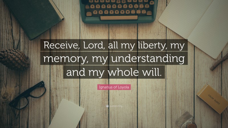Ignatius of Loyola Quote: “Receive, Lord, all my liberty, my memory, my understanding and my whole will.”