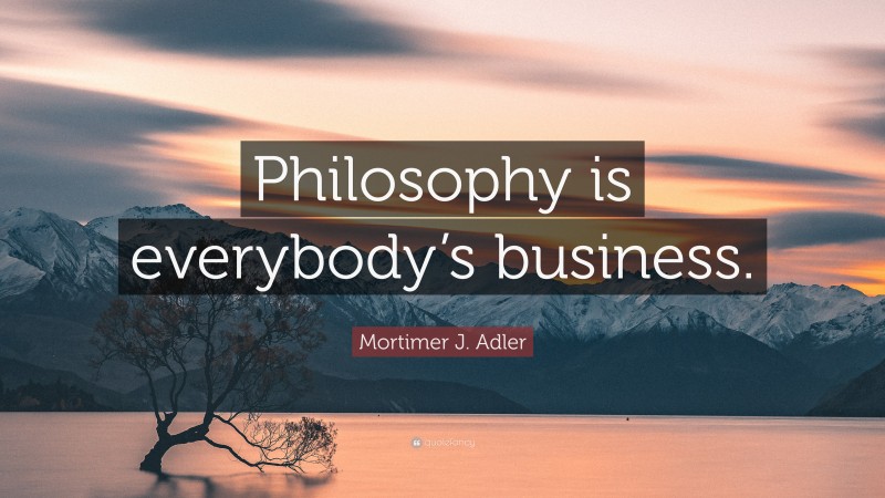 Mortimer J. Adler Quote: “Philosophy is everybody’s business.”