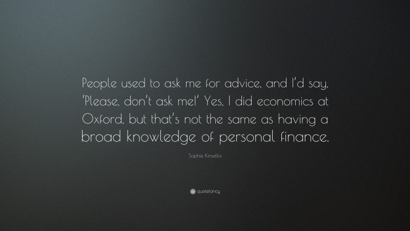 Sophie Kinsella Quote: “People used to ask me for advice, and I’d say, ‘Please, don’t ask me!’ Yes, I did economics at Oxford, but that’s not the same as having a broad knowledge of personal finance.”