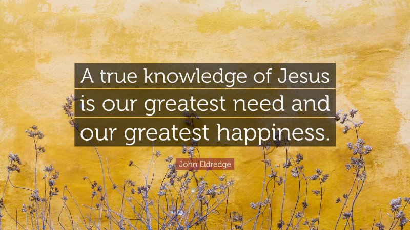 John Eldredge Quote: “A true knowledge of Jesus is our greatest need and our greatest happiness.”