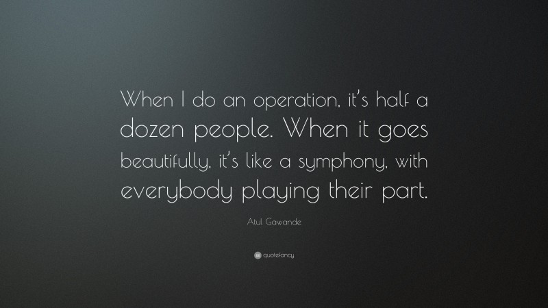 Atul Gawande Quote: “When I do an operation, it’s half a dozen people. When it goes beautifully, it’s like a symphony, with everybody playing their part.”