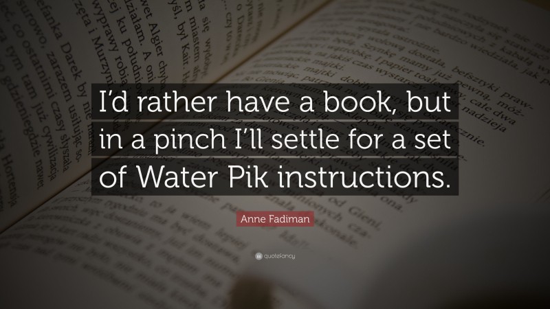 Anne Fadiman Quote: “I’d rather have a book, but in a pinch I’ll settle for a set of Water Pik instructions.”