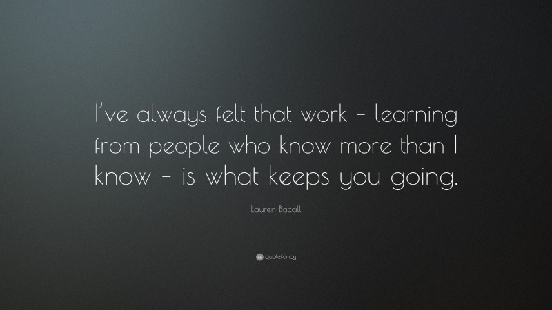 Lauren Bacall Quote: “I’ve always felt that work – learning from people who know more than I know – is what keeps you going.”