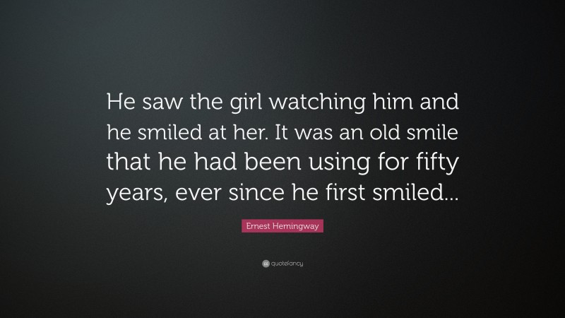 Ernest Hemingway Quote: “He saw the girl watching him and he smiled at her. It was an old smile that he had been using for fifty years, ever since he first smiled...”