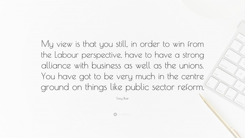 Tony Blair Quote: “My view is that you still, in order to win from the Labour perspective, have to have a strong alliance with business as well as the unions. You have got to be very much in the centre ground on things like public sector reform.”