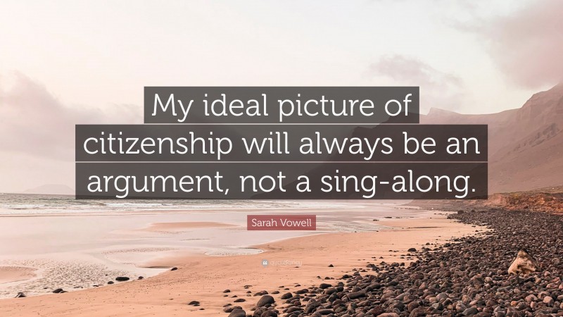 Sarah Vowell Quote: “My ideal picture of citizenship will always be an argument, not a sing-along.”