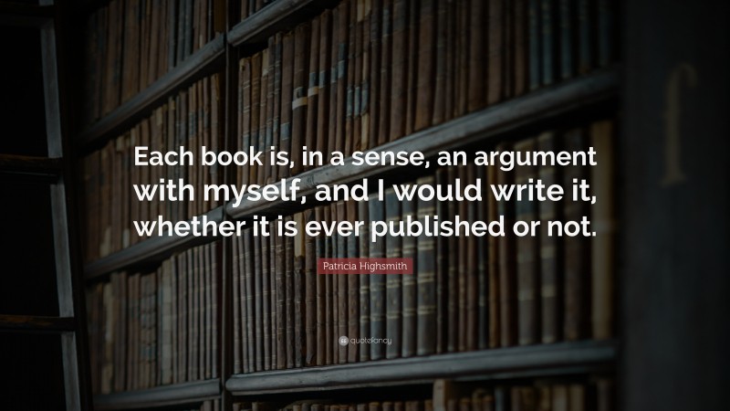 Patricia Highsmith Quote: “Each book is, in a sense, an argument with myself, and I would write it, whether it is ever published or not.”