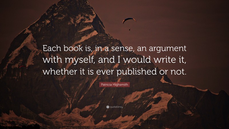 Patricia Highsmith Quote: “Each book is, in a sense, an argument with myself, and I would write it, whether it is ever published or not.”