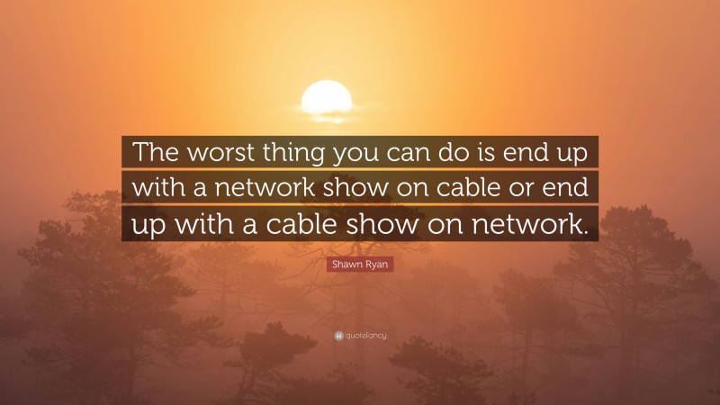 Shawn Ryan Quote: “The worst thing you can do is end up with a network show on cable or end up with a cable show on network.”