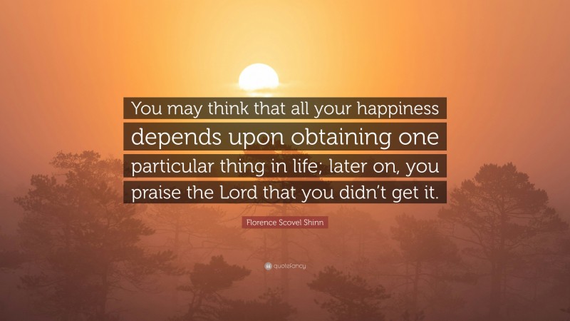 Florence Scovel Shinn Quote: “You may think that all your happiness depends upon obtaining one particular thing in life; later on, you praise the Lord that you didn’t get it.”