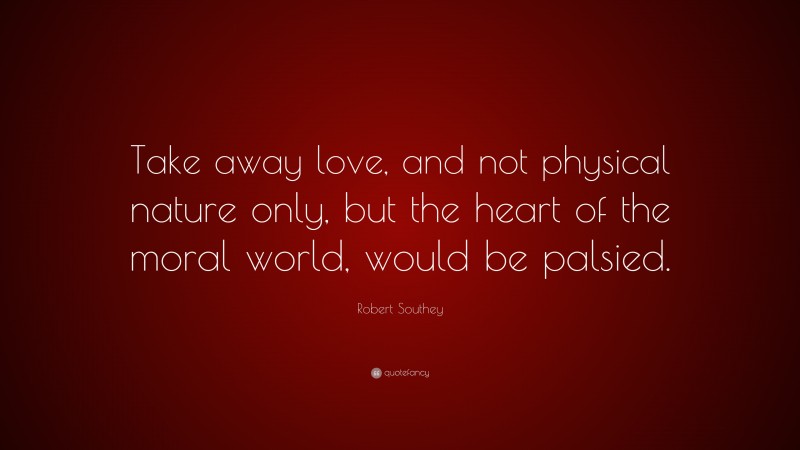 Robert Southey Quote: “Take away love, and not physical nature only, but the heart of the moral world, would be palsied.”
