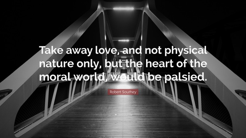 Robert Southey Quote: “Take away love, and not physical nature only, but the heart of the moral world, would be palsied.”