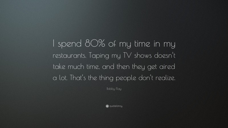 Bobby Flay Quote: “I spend 80% of my time in my restaurants. Taping my TV shows doesn’t take much time, and then they get aired a lot. That’s the thing people don’t realize.”
