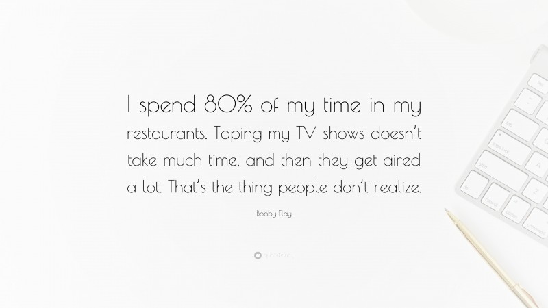Bobby Flay Quote: “I spend 80% of my time in my restaurants. Taping my TV shows doesn’t take much time, and then they get aired a lot. That’s the thing people don’t realize.”