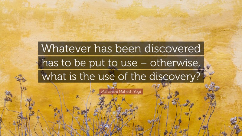 Maharishi Mahesh Yogi Quote: “Whatever has been discovered has to be put to use – otherwise, what is the use of the discovery?”
