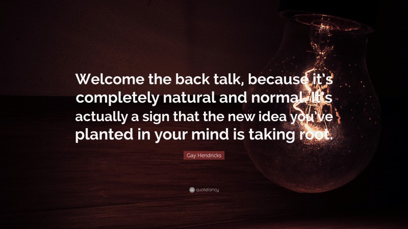 Gay Hendricks Quote: “Welcome the back talk, because it’s completely natural and normal. It’s actually a sign that the new idea you’ve planted in your mind is taking root.”