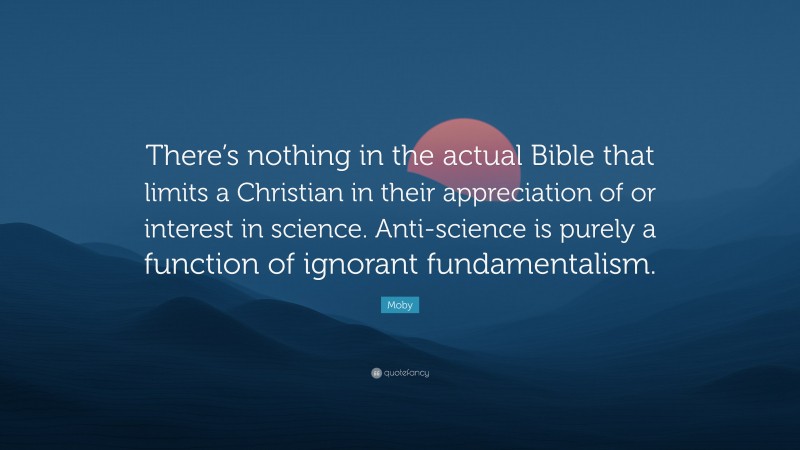 Moby Quote: “There’s nothing in the actual Bible that limits a Christian in their appreciation of or interest in science. Anti-science is purely a function of ignorant fundamentalism.”