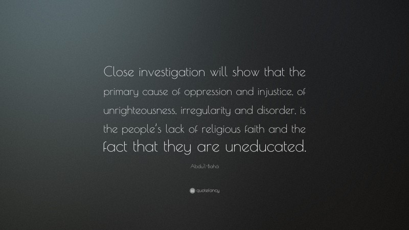 Abdu'l-Bahá Quote: “Close investigation will show that the primary cause of oppression and injustice, of unrighteousness, irregularity and disorder, is the people’s lack of religious faith and the fact that they are uneducated.”