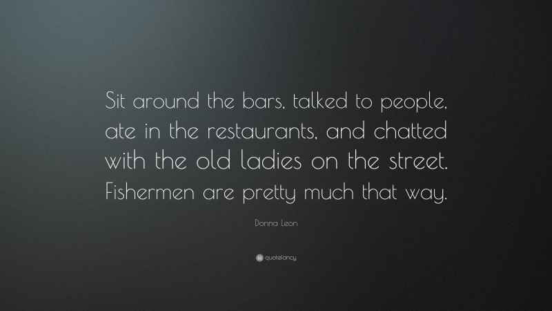 Donna Leon Quote: “Sit around the bars, talked to people, ate in the restaurants, and chatted with the old ladies on the street. Fishermen are pretty much that way.”