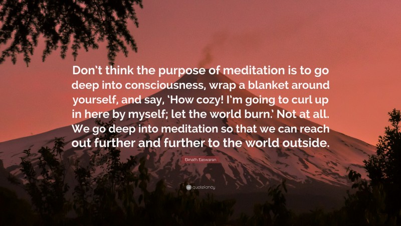 Eknath Easwaran Quote: “Don’t think the purpose of meditation is to go deep into consciousness, wrap a blanket around yourself, and say, ‘How cozy! I’m going to curl up in here by myself; let the world burn.’ Not at all. We go deep into meditation so that we can reach out further and further to the world outside.”