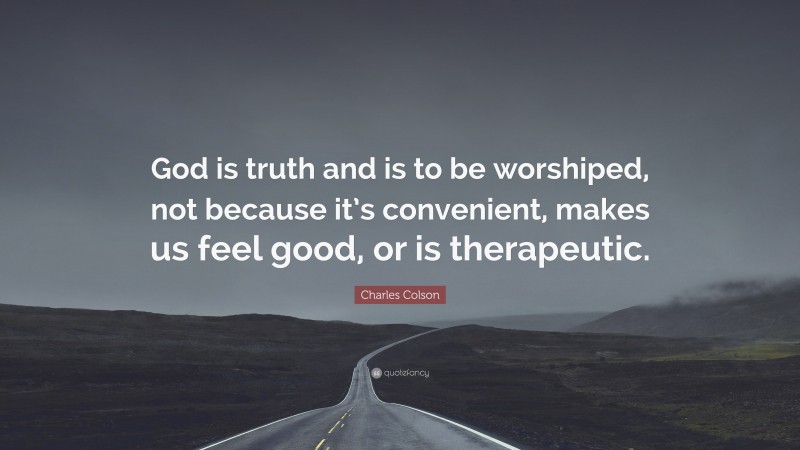 Charles Colson Quote: “God is truth and is to be worshiped, not because it’s convenient, makes us feel good, or is therapeutic.”